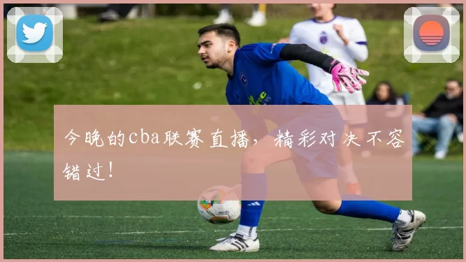 今晚的cba联赛直播,精彩对决不容错过!