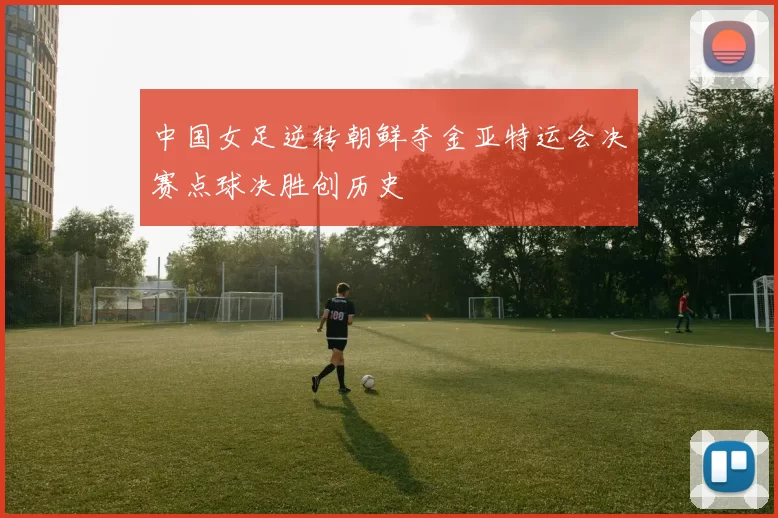 中国女足逆转朝鲜夺金亚特运会决赛点球决胜创历史
