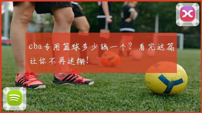 cba专用篮球多少钱一个?看完这篇让你不再迷糊!