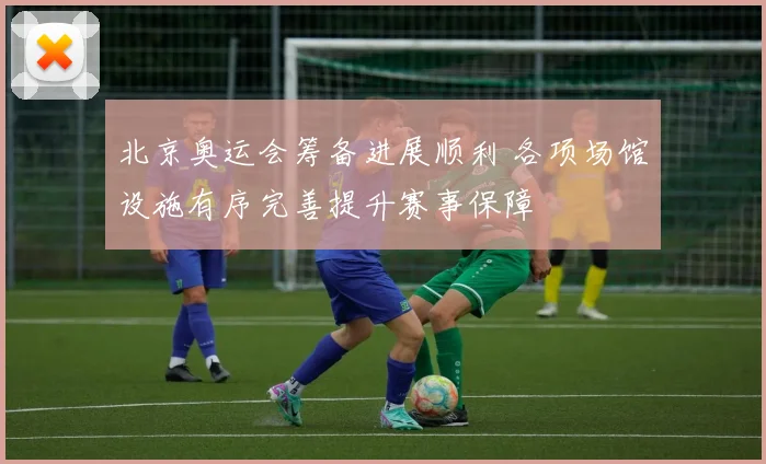 北京奥运会筹备进展顺利 各项场馆设施有序完善提升赛事保障