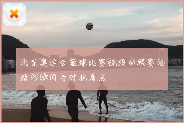 北京奥运会篮球比赛视频回顾赛场精彩瞬间与对抗看点