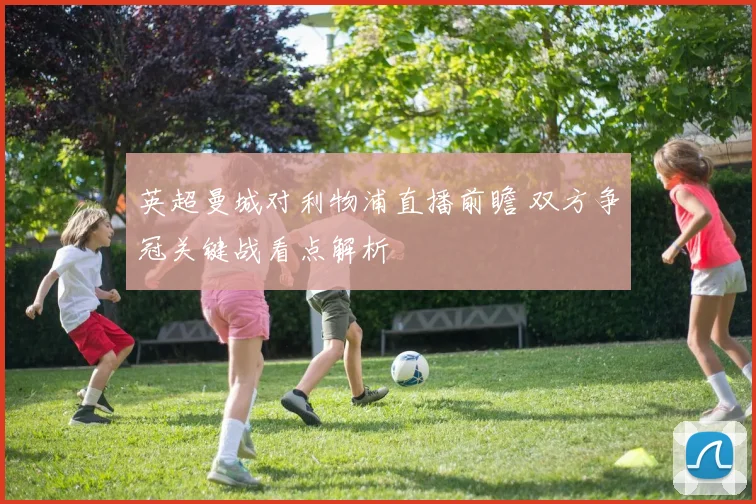 英超曼城对利物浦直播前瞻 双方争冠关键战看点解析