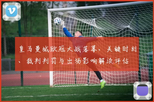 皇马曼城欧冠大战落幕，关键时刻、裁判判罚与出场影响解读评估