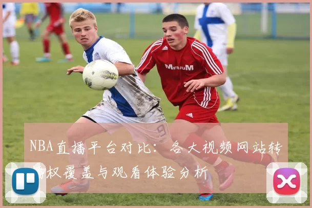 NBA直播平台对比：各大视频网站转播权覆盖与观看体验分析