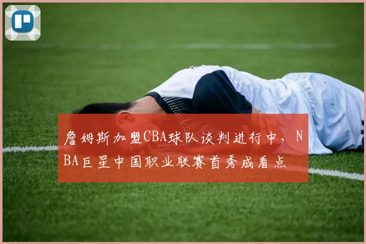 詹姆斯加盟CBA球队谈判进行中,NBA巨星中国职业联赛首秀成看点