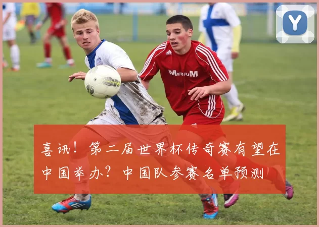 喜讯!第二届世界杯传奇赛有望在中国举办?中国队参赛名单预测