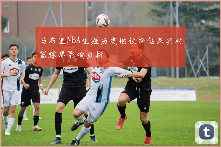 马布里NBA生涯历史地位评估及其对篮球界影响分析