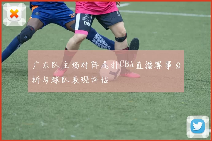 广东队主场对阵虎扑CBA直播赛事分析与球队表现评估