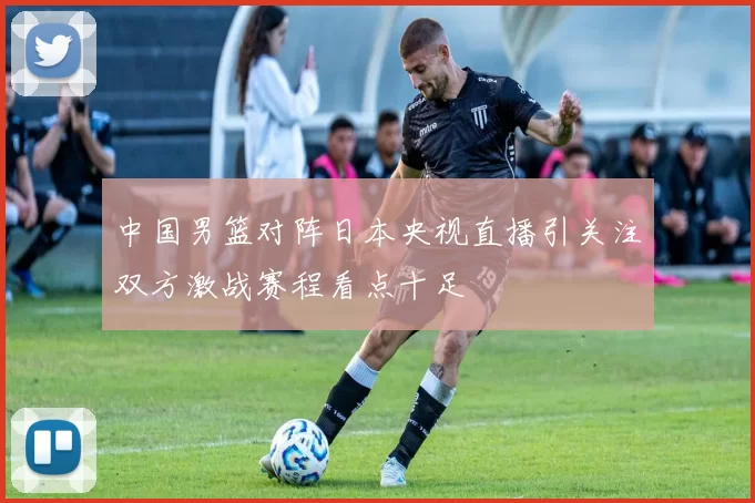 中国男篮对阵日本央视直播引关注双方激战赛程看点十足