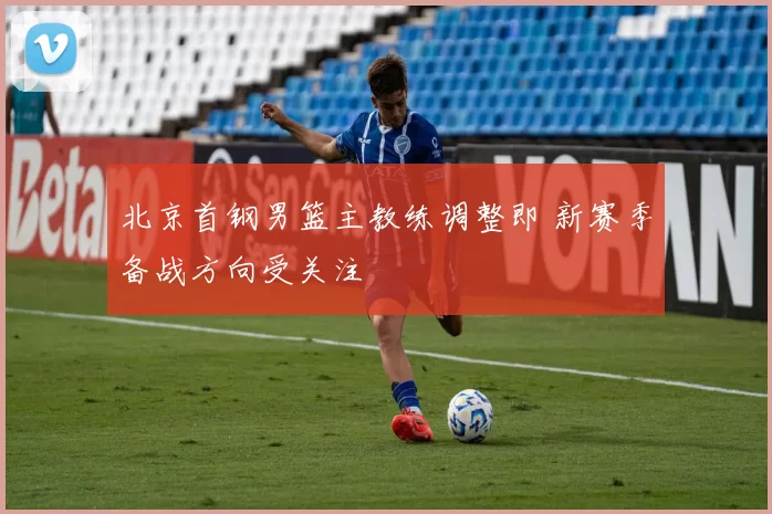 北京首钢男篮主教练调整即 新赛季备战方向受关注