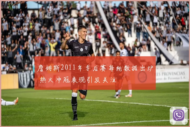 詹姆斯2011年季后赛每轮数据出炉 热火冲冠表现引发关注