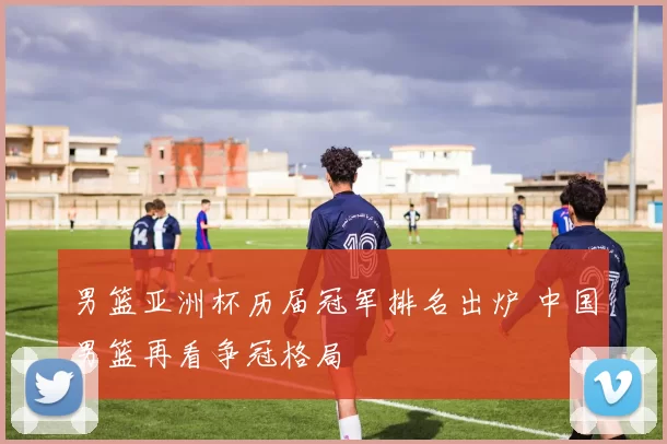 男篮亚洲杯历届冠军排名出炉 中国男篮再看争冠格局