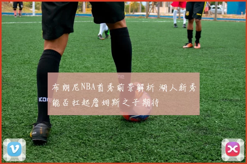 布朗尼NBA首秀前景解析 湖人新秀能否扛起詹姆斯之子期待