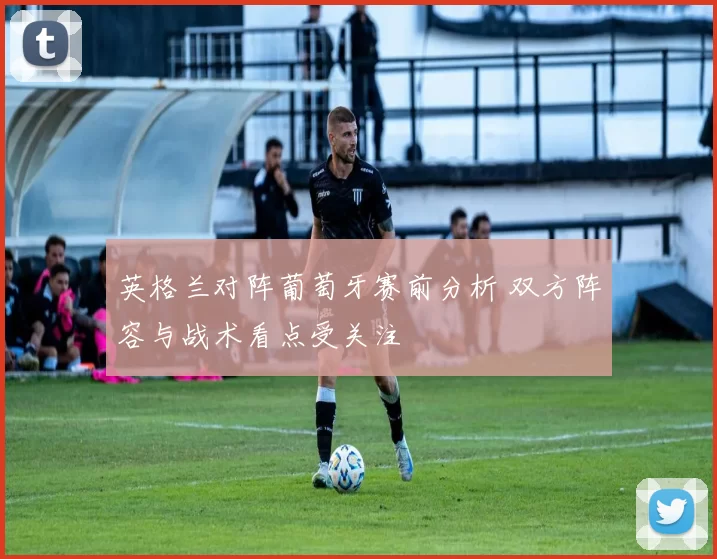 英格兰对阵葡萄牙赛前分析 双方阵容与战术看点受关注