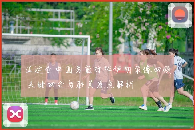 亚运会中国男篮对阵伊朗录像回顾 关键回合与胜负看点解析