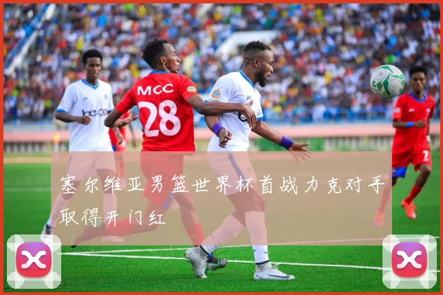 塞尔维亚男篮世界杯首战力克对手取得开门红