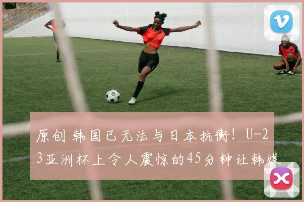 原创 韩国已无法与日本抗衡！U-23亚洲杯上令人震惊的45分钟让韩媒绝望
