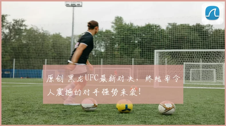原创 黑龙UFC最新对决，终结率令人震撼的对手强势来袭！