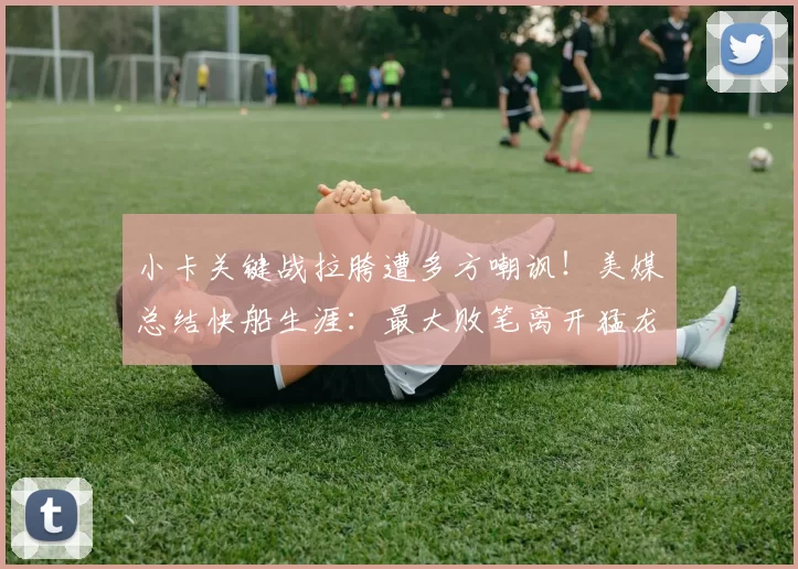 小卡关键战拉胯遭多方嘲讽！美媒总结快船生涯：最大败笔离开猛龙