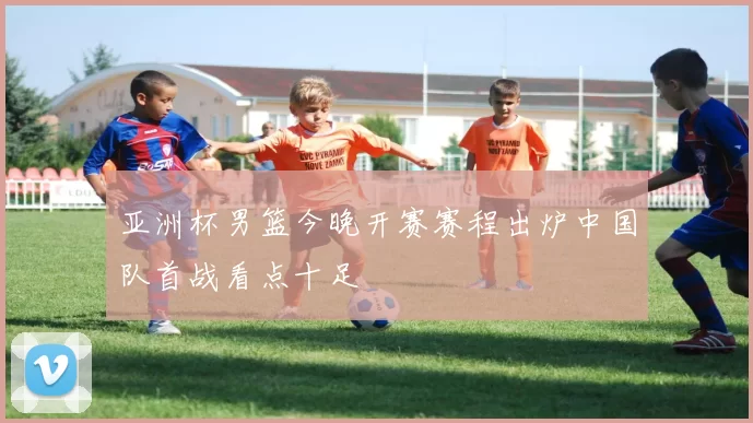 亚洲杯男篮今晚开赛赛程出炉中国队首战看点十足