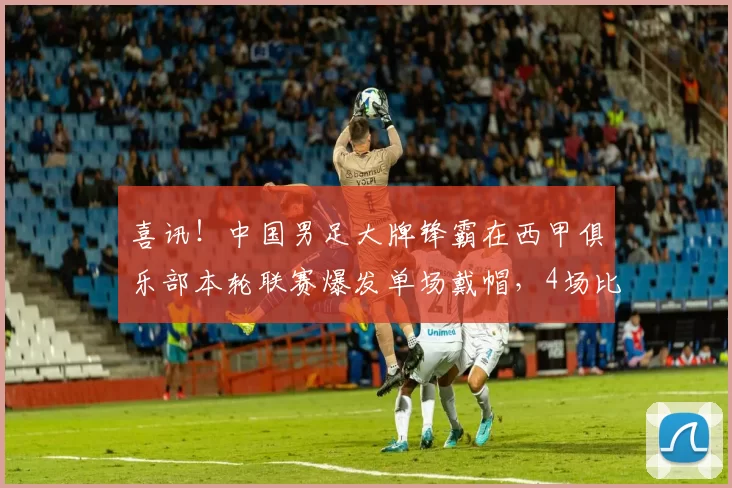 喜讯！中国男足大牌锋霸在西甲俱乐部本轮联赛爆发单场戴帽，4场比赛进7球_武磊_刘若钒_上港