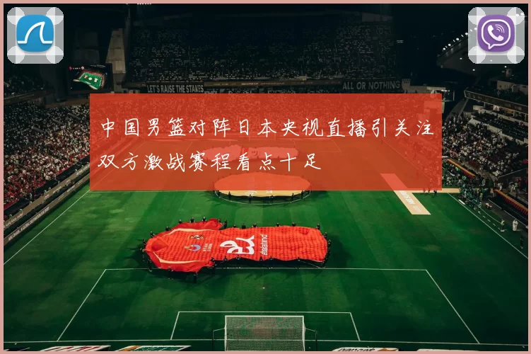 中国男篮对阵日本央视直播引关注双方激战赛程看点十足