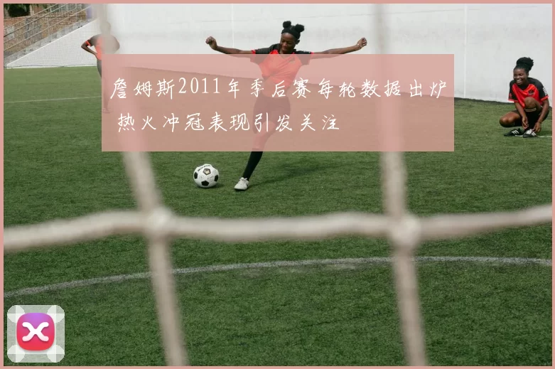 詹姆斯2011年季后赛每轮数据出炉 热火冲冠表现引发关注