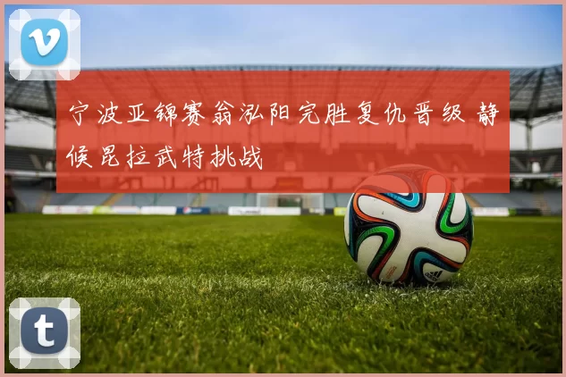 宁波亚锦赛翁泓阳完胜复仇晋级 静候昆拉武特挑战