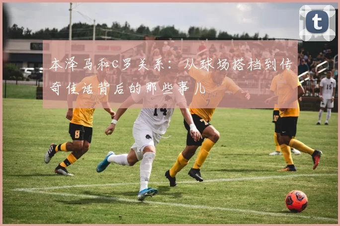 本泽马和c罗关系：从球场搭档到传奇佳话背后的那些事儿