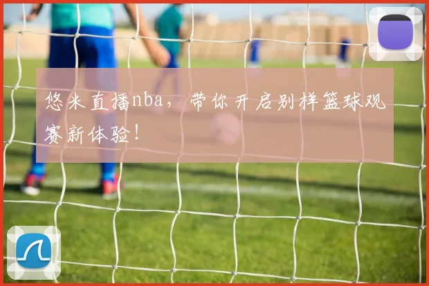 悠米直播nba，带你开启别样篮球观赛新体验！