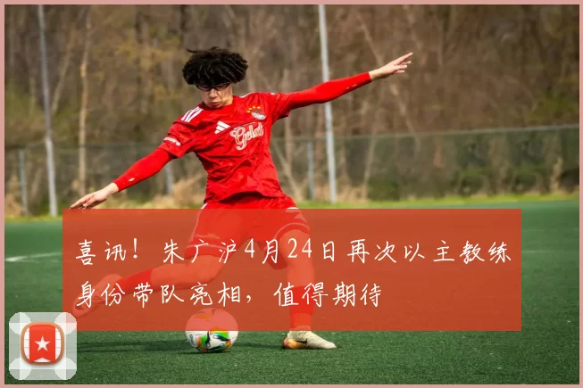 喜讯！朱广沪4月24日再次以主教练身份带队亮相，值得期待