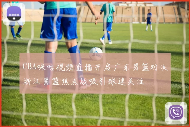 CBA咪咕视频直播开启广东男篮对决浙江男篮焦点战吸引球迷关注