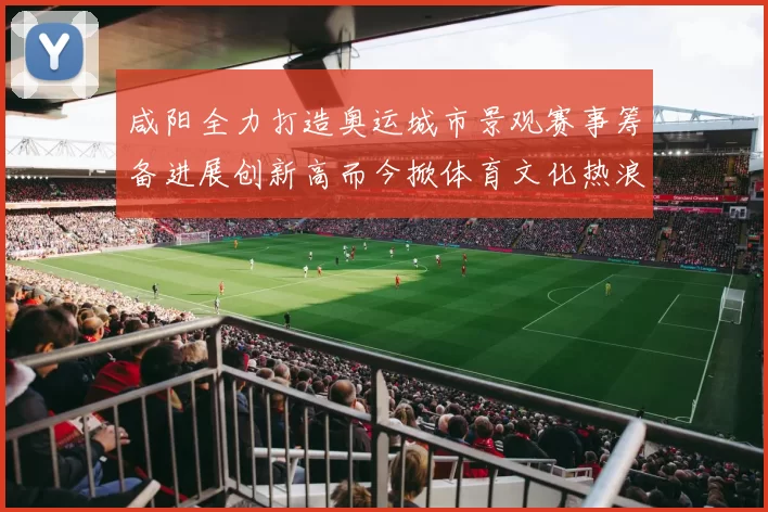 咸阳全力打造奥运城市景观赛事筹备进展创新高而今掀体育文化热浪