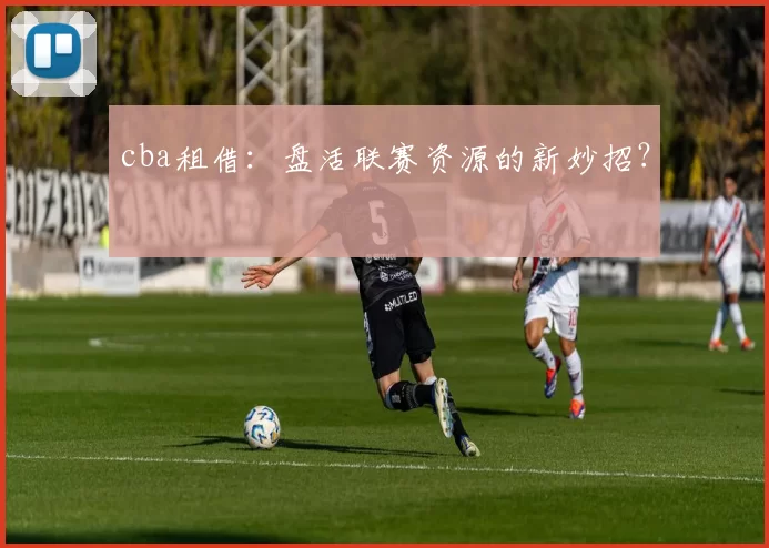 cba租借:盘活联赛资源的新妙招?