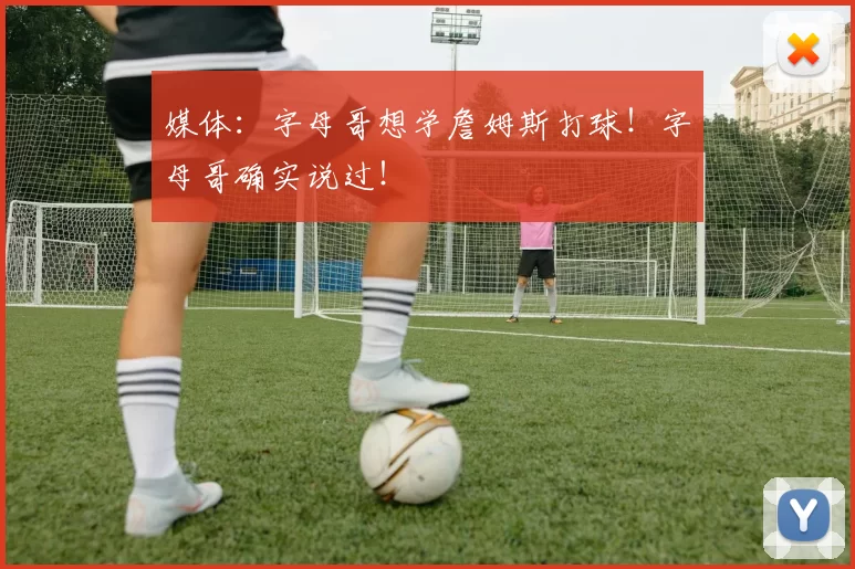 媒体:字母哥想学詹姆斯打球!字母哥确实说过!