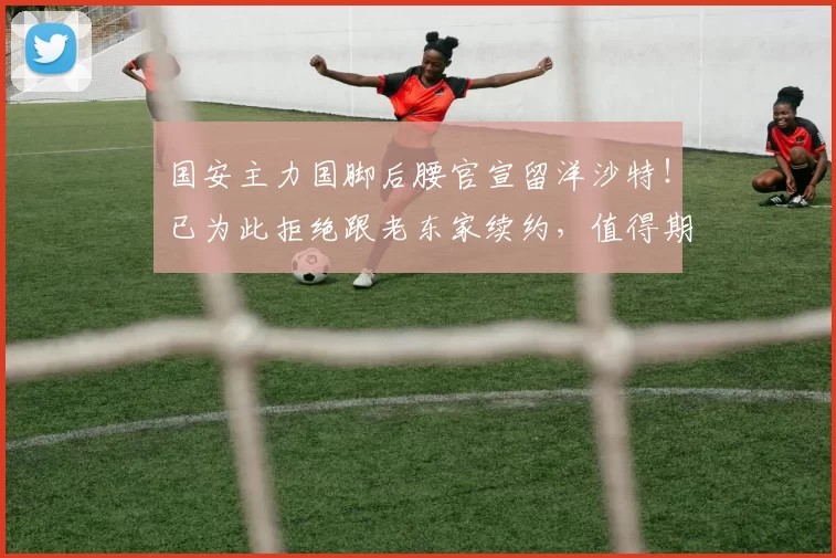 国安主力国脚后腰官宣留洋沙特！已为此拒绝跟老东家续约，值得期待_古加_中超_联赛