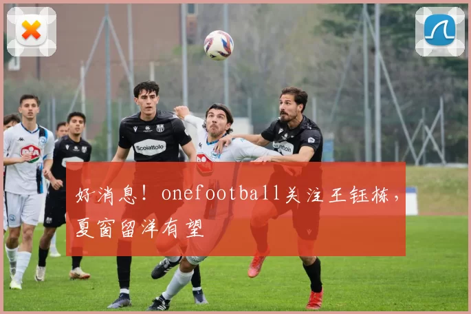 好消息!onefootball关注王钰栋,夏窗留洋有望