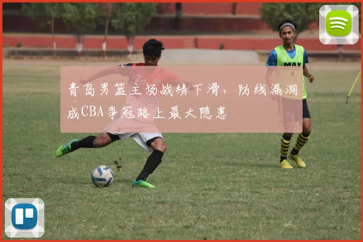 青岛男篮主场战绩下滑,防线漏洞成CBA争冠路上最大隐患