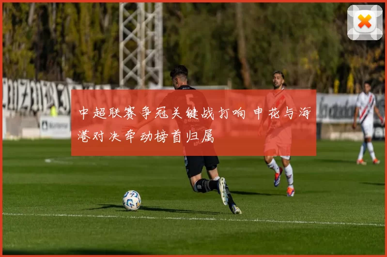 中超联赛争冠关键战打响 申花与海港对决牵动榜首归属