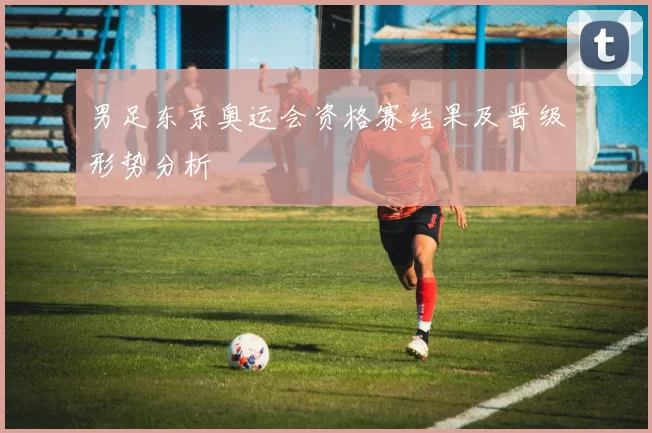 男足东京奥运会资格赛结果及晋级形势分析