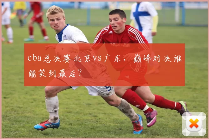 cba总决赛北京vs广东,巅峰对决谁能笑到最后?