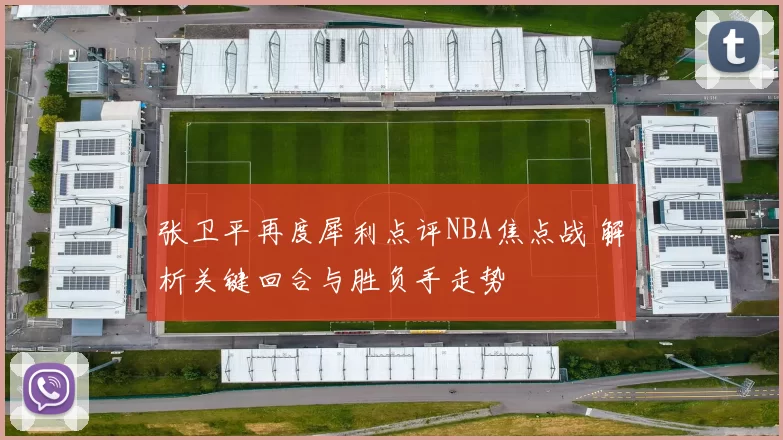 张卫平再度犀利点评NBA焦点战 解析关键回合与胜负手走势