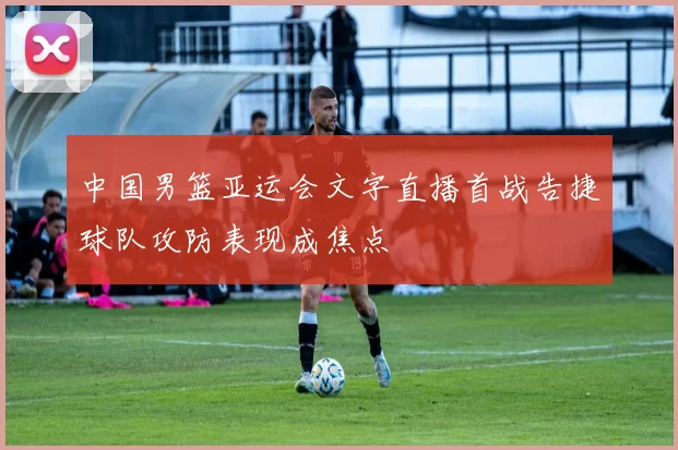 中国男篮亚运会文字直播首战告捷球队攻防表现成焦点