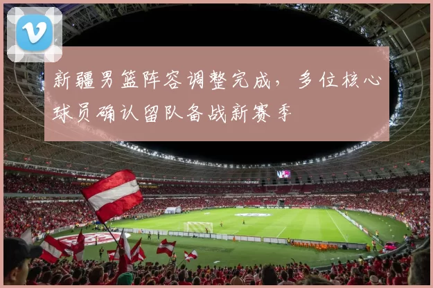 新疆男篮阵容调整完成,多位核心球员确认留队备战新赛季