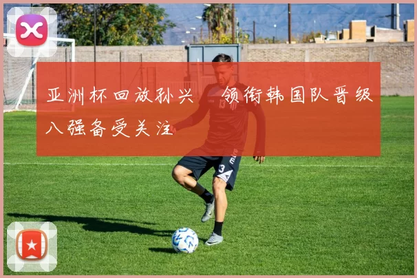 亚洲杯回放孙兴慜领衔韩国队晋级八强备受关注