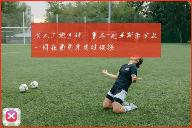 女大三抱金砖，鲁本-迪亚斯和女友一同在葡萄牙度过假期