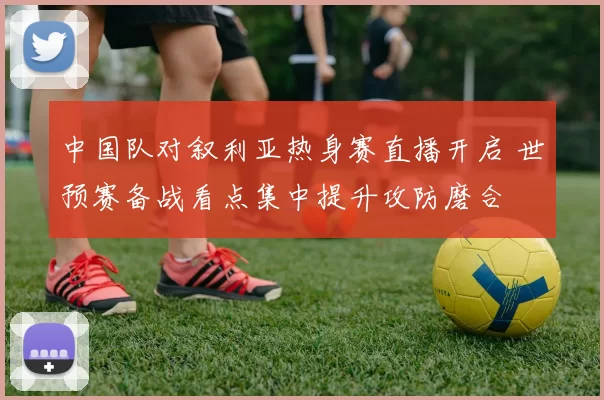 中国队对叙利亚热身赛直播开启 世预赛备战看点集中提升攻防磨合