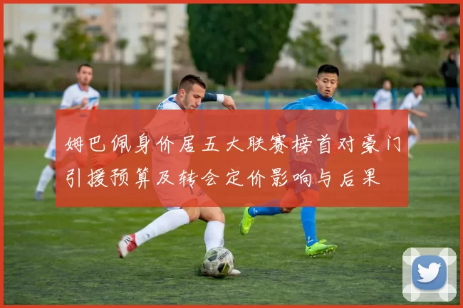 姆巴佩身价居五大联赛榜首对豪门引援预算及转会定价影响与后果