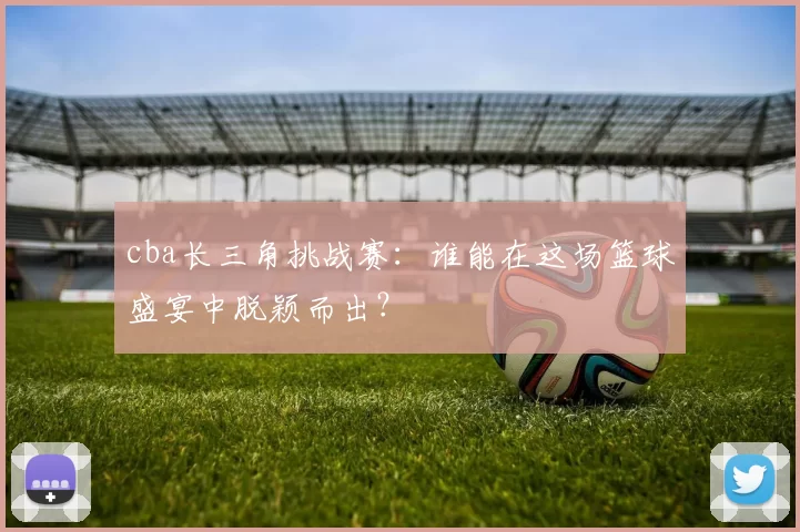 cba长三角挑战赛:谁能在这场篮球盛宴中脱颖而出?
