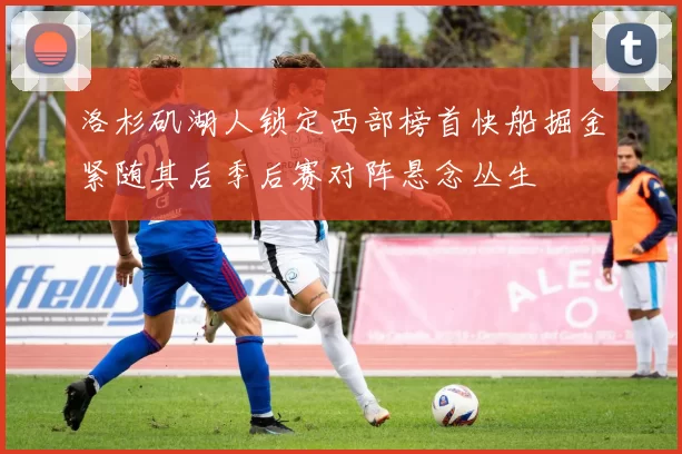 洛杉矶湖人锁定西部榜首快船掘金紧随其后季后赛对阵悬念丛生